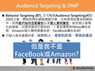 Audience Targeting & DMP 
 Behavior Targeting (BT), 又可稱為Audience Targeting(AT)! 
2003之後，開始利用在網路網路行業，尤其使用在實名制網站 
中，利用客戶站內互動屬性以及個人資料屬性，給你個人客製 
化的服務，以提供達成行銷目的，！著名應用有Yahoo廣告系 
統，Amazon個人購物推薦系統，FaceBook廣告系統! 
 行銷人員永遠要的是：給對的人，看對的訊息，買我的產品 
但是我不是 
FaceBook或Amazon? 
 