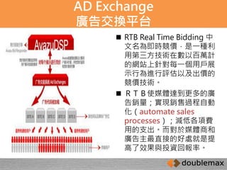 AD Exchange 
廣告交換平台 
 RTB Real Time Bidding 中 
文名為即時競價，是一種利 
用第三方技術在數以百萬計 
的網站上針對每一個用戶展 
示行為進行評估以及出價的 
競價技術。 
 ＲＴＢ使媒體達到更多的廣 
告銷量；實現銷售過程自動 
化（automate sales 
processes）；減低各項費 
用的支出。而對於媒體商和 
廣告主最直接的好處就是提 
高了效果與投資回報率。 
 