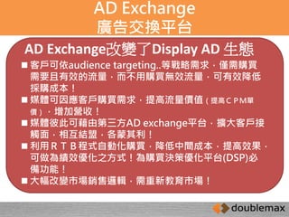 AD Exchange 
廣告交換平台 
AD Exchange改變了Display AD 生態 
 客戶可依audience targeting..等戰略需求，僅需購買 
需要且有效的流量，而不用購買無效流量，可有效降低 
採購成本！ 
 媒體可因應客戶購買需求，提高流量價值（提高ＣＰＭ單 
價），增加營收！ 
 媒體彼此可藉由第三方AD exchange平台，擴大客戶接 
觸面，相互結盟，各蒙其利！ 
 利用ＲＴＢ程式自動化購買，降低中間成本，提高效果， 
可做為績效優化之方式！為購買決策優化平台(DSP)必 
備功能！ 
 大幅改變市場銷售邏輯，需重新教育市場！ 
 