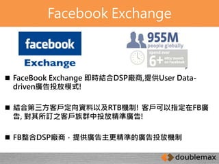 Facebook Exchange 
 FaceBook Exchange 即時結合DSP廠商,提供User Data-driven 
廣告投放模式! 
 結合第三方客戶定向資料以及RTB機制! 客戶可以指定在FB廣 
告, 對其所訂之客戶族群中投放精準廣告! 
 FB整合DSP廠商，提供廣告主更精準的廣告投放機制 
 