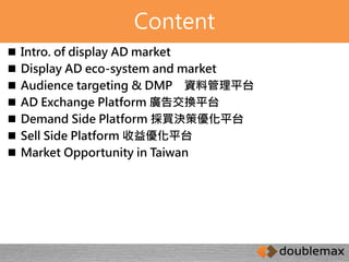 Content 
 Intro. of display AD market 
 Display AD eco-system and market 
 Audience targeting & DMP 資料管理平台 
 AD Exchange Platform 廣告交換平台 
 Demand Side Platform 採買決策優化平台 
 Sell Side Platform 收益優化平台 
 Market Opportunity in Taiwan 
 