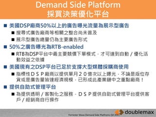 Demand Side Platform 
採買決策優化平台 
 美國DSP廠商50%以上的廣告曝光流量為展示型廣告 
 搜尋式廣告廠商等相關之整合尚未普及 
 展示型廣告總量仍為主要廣告形式 
 50%之廣告曝光為RTB-enabled 
 RTB為DSP平台中最主要競價下單模式，才可達到自動／優化活 
動效益之依據 
 美國現有之DSP平台已足於支撐大型媒體採購商使用 
 指標性ＤＳＰ廠商以提供單月２０億次以上曝光，不論是版位存 
貨或是廣告量皆達經濟規模，已形成此產業鏈中之重點廠商！ 
 提供自助式管理平台 
 為提供透明／客製化之服務，ＤＳＰ提供自助式管理平台提供客 
戶／經銷商自行操作 
Forrester Wave:Demand Side Platfroms Q4 2011 
 