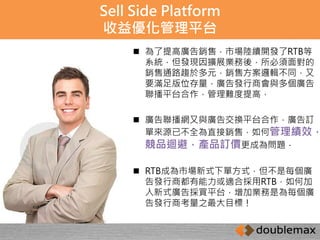 Sell Side Platform 
收益優化管理平台 
 為了提高廣告銷售，市場陸續開發了RTB等 
系統，但發現因擴展業務後，所必須面對的 
銷售通路趨於多元，銷售方案邏輯不同，又 
要滿足版位存量，廣告發行商會與多個廣告 
聯播平台合作，管理難度提高， 
 廣告聯播網又與廣告交換平台合作，廣告訂 
單來源已不全為直接銷售，如何管理績效， 
競品迴避，產品訂價更成為問題． 
 RTB成為市場新式下單方式，但不是每個廣 
告發行商都有能力或適合採用RTB，如何加 
入新式廣告採買平台，增加業務是為每個廣 
告發行商考量之最大目標！ 
 