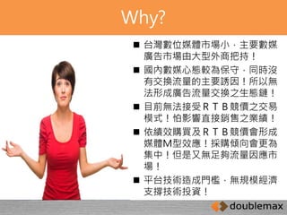 Why? 
 台灣數位媒體市場小，主要數媒 
廣告市場由大型外商把持！ 
 國內數媒心態較為保守，同時沒 
有交換流量的主要誘因！所以無 
法形成廣告流量交換之生態鏈！ 
 目前無法接受ＲＴＢ競價之交易 
模式！怕影響直接銷售之業績！ 
 依績效購買及ＲＴＢ競價會形成 
媒體Ｍ型效應！採購傾向會更為 
集中！但是又無足夠流量因應市 
場！ 
 平台技術造成門檻，無規模經濟 
支撐技術投資！ 
 