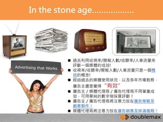 In the stone age……………… 
 過去利用收視率/閱報人數/收聽率/人車流量來 
評斷一個媒體的成效! 
 收視率/收聽率/閱報人數/人車流量只是一個概 
括的概念! 
 經由過去的媒體使用狀況，以及多年市場教育， 
廣告主還是覺得“有效” 
 廣告主／媒體代理商／廣告代理商不用著重成 
效，可用單純的數字做採買評斷！ 
 廣告主／廣告代理商將注意力放在廣告策略及 
創意製作！ 
 媒體代理商將注意力放在廣告銷售及排滿檔期！ 
 