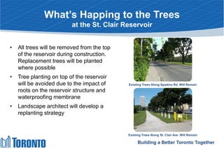 What’s Happing to the Trees
at the St. Clair Reservoir
• All trees will be removed from the top
of the reservoir during construction.
Replacement trees will be planted
where possible
• Tree planting on top of the reservoir
will be avoided due to the impact of
roots on the reservoir structure and
waterproofing membrane
• Landscape architect will develop a
replanting strategy
Building a Better Toronto Together
Existing Trees Along Spadina Rd. Will Remain
Existing Trees Along St. Clair Ave. Will Remain
 