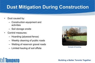 Dust Mitigation During Construction
• Dust caused by:
– Construction equipment and
activities
– Soil storage onsite
• Control measures:
– Hoarding (plywood fence)
– Weekly cleaning of public roads
– Wetting of reservoir gravel roads
– Limited hauling of soil offsite
Building a Better Toronto Together
Example of hoarding
 