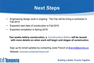 Next Steps
• Engineering design work is ongoing. The City will be hiring a contractor in
Fall 2015
• Expected start date of construction is Fall 2015
• Expected completion is Spring 2018
Two weeks before construction, a Construction Notice will be issued
with more details on when work will begin and stages of construction
Sign up for email updates by contacting Josie Franch at jfranch@toronto.ca
Website: toronto.ca/stclairreservoir
Building a Better Toronto Together
 