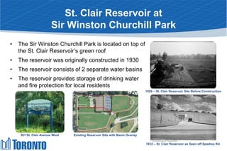 St. Clair Reservoir at
Sir Winston Churchill Park
• The Sir Winston Churchill Park is located on top of
the St. Clair Reservoir’s green roof
• The reservoir was originally constructed in 1930
• The reservoir consists of 2 separate water basins
• The reservoir provides storage of drinking water
and fire protection for local residents
1929 – St. Clair Reservoir Site Before Construction
1932 – St. Clair Reservoir as Seen off Spadina Rd.
Existing Reservoir Site with Basin Overlay301 St. Clair Avenue West
 