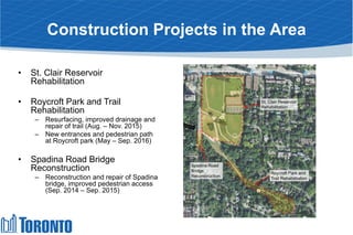 Construction Projects in the Area
• St. Clair Reservoir
Rehabilitation
• Roycroft Park and Trail
Rehabilitation
– Resurfacing, improved drainage and
repair of trail (Aug. – Nov. 2015)
– New entrances and pedestrian path
at Roycroft park (May – Sep. 2016)
• Spadina Road Bridge
Reconstruction
– Reconstruction and repair of Spadina
bridge, improved pedestrian access
(Sep. 2014 – Sep. 2015)
St. Clair Reservoir
Rehabilitation
Roycroft Park and
Trail Rehabilitation
Spadina Road
Bridge
Reconstruction
 