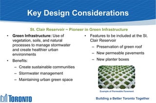 Key Design Considerations
• Green Infrastructure: Use of
vegetation, soils, and natural
processes to manage stormwater
and create healthier urban
environments
• Benefits:
– Create sustainable communities
– Stormwater management
– Maintaining urban green space
• Features to be included at the St.
Clair Reservoir
– Preservation of green roof
– New permeable pavements
– New planter boxes
Example of Permeable Pavement
Building a Better Toronto Together
St. Clair Reservoir ~ Pioneer in Green Infrastructure
 