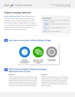 Display Campaign Optimizer
Touch the right customer at the right
moment, all across the web
Get more conversions without lifting a finger
Google is always innovating, finding new ways to help
you reach the right audience with the right message.
Efficiently scale your display campaigns with minimal
effort with the Display Campaign Optimizer. This best-in-
class auto-optimizer automates your targeting & bidding
to generate the maximum number of conversions at
your desired cost-per-acquisition (CPA).
Key Features
•	 Efficient: More conversions at your target CPA
with minimal effort
•	 Scalable: Reach 93% of Internet users on over
2MM sites
•	 Smart: Google technology powers your
campaign
•	 Easy: Opt-in through AdWords
What makes Google’s Display Campaign
Optimizer best-in-class
Efficient
Display Campaign Optimizer automatically manages
your campaign across millions of sites on the Google
Display Network to deliver the maximum number of
conversions at your target CPA. In real-time it learns
what is and isn‘t working – and automatically adjusts –
resulting in more conversions for your campaign.
Scalable
The Display Campaign Optimizer is a scalable way
to get results from your campaign across millions
of premium and niche sites in the GDN and the
DoubleClick Ad Exchange, while saving the time
and effort required to create and manage hourly
display campaigns.
Display Network
 