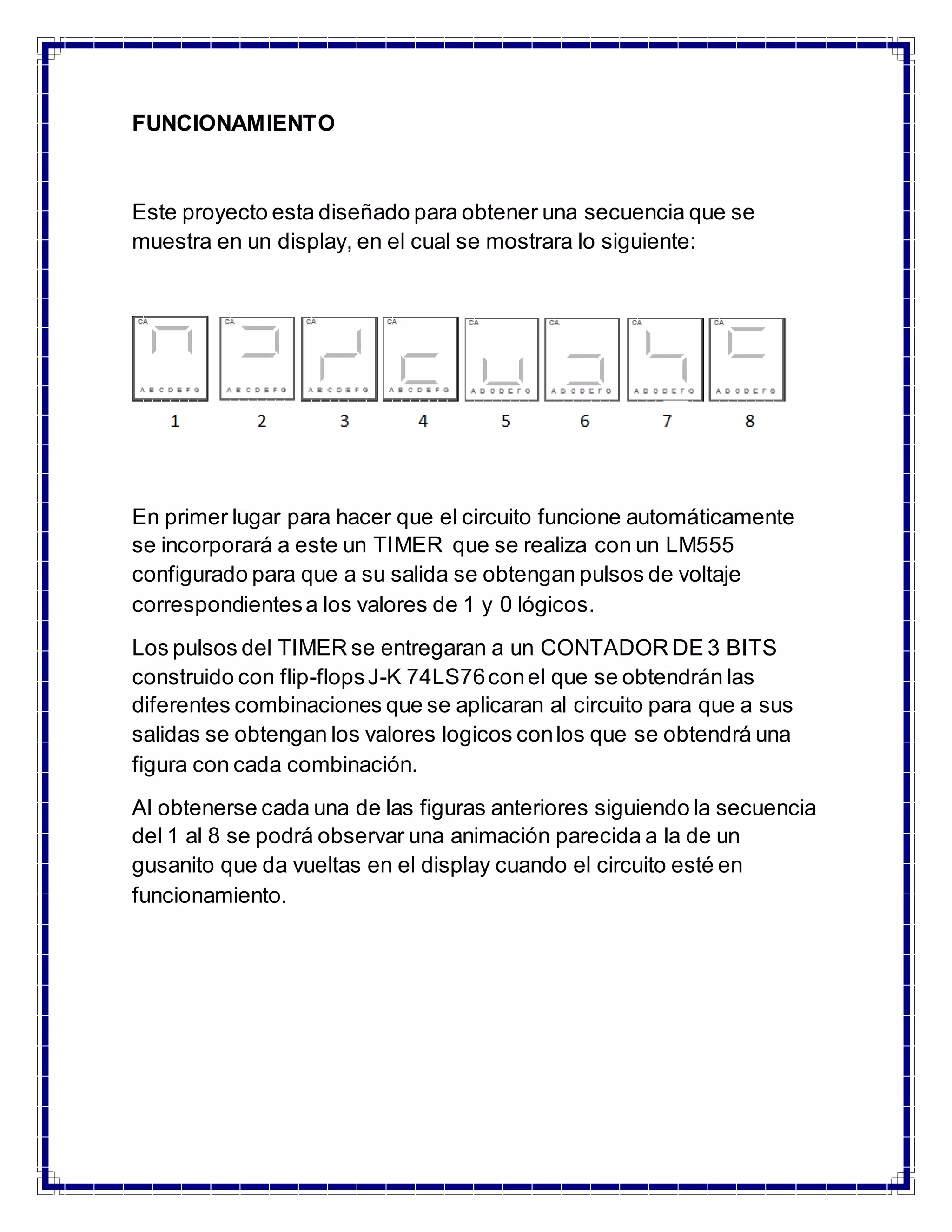FUNCIONAMIENTO 
Este proyecto esta diseñado para obtener una secuencia que se 
muestra en un display, en el cual se mostrara lo siguiente: 
En primer lugar para hacer que el circuito funcione automáticamente 
se incorporará a este un TIMER que se realiza con un LM555 
configurado para que a su salida se obtengan pulsos de voltaje 
correspondientes a los valores de 1 y 0 lógicos. 
Los pulsos del TIMER se entregaran a un CONTADOR DE 3 BITS 
construido con flip-flops J-K 74LS76 con el que se obtendrán las 
diferentes combinaciones que se aplicaran al circuito para que a sus 
salidas se obtengan los valores logicos con los que se obtendrá una 
figura con cada combinación. 
Al obtenerse cada una de las figuras anteriores siguiendo la secuencia 
del 1 al 8 se podrá observar una animación parecida a la de un 
gusanito que da vueltas en el display cuando el circuito esté en 
funcionamiento. 
 