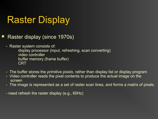 Raster Display
 Raster display (since 1970s)
- Raster system consists of:
display processor (input, refreshing, scan converting)
video controller
buffer memory (frame buffer)
CRT
- The buffer stores the primitive pixels, rather than display list or display program
- Video controller reads the pixel contents to produce the actual image on the
screen
- The image is represented as a set of raster scan lines, and forms a matrix of pixels.
- need refresh the raster display (e.g., 60Hz)
 