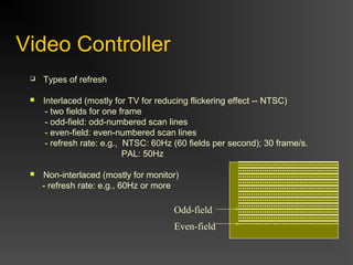 Video Controller
 Types of refresh
 Interlaced (mostly for TV for reducing flickering effect -- NTSC)
- two fields for one frame
- odd-field: odd-numbered scan lines
- even-field: even-numbered scan lines
- refresh rate: e.g., NTSC: 60Hz (60 fields per second); 30 frame/s.
PAL: 50Hz
 Non-interlaced (mostly for monitor)
- refresh rate: e.g., 60Hz or more
Odd-field
Even-field
 