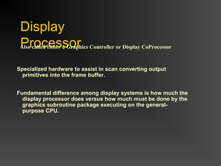 Display
ProcessorAlso called either a Graphics Controller or Display CoProcessor
Specialized hardware to assist in scan converting output
primitives into the frame buffer.
Fundamental difference among display systems is how much the
display processor does versus how much must be done by the
graphics subroutine package executing on the general-
purpose CPU.
 