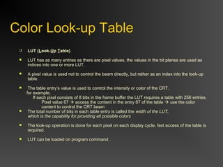 Color Look-up Table
 LUT (Look-Up Table)
 LUT has as many entries as there are pixel values, the values in the bit planes are used as
indices into one or more LUT.
 A pixel value is used not to control the beam directly, but rather as an index into the look-up
table.
 The table entry’s value is used to control the intensity or color of the CRT.
for example:
If each pixel consists of 8 bits in the frame buffer the LUT requires a table with 256 entries.
Pixel value 67  access the content in the entry 67 of the table  use the color
content to control the CRT beam
 The total number of bits in each table entry is called the width of the LUT,
which is the capability for providing all possible colors
 The look-up operation is done for each pixel on each display cycle, fast access of the table is
required.
 LUT can be loaded on program command.
 