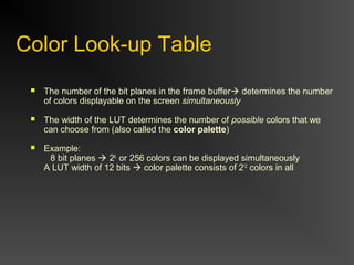 Color Look-up Table
 The number of the bit planes in the frame buffer determines the number
of colors displayable on the screen simultaneously
 The width of the LUT determines the number of possible colors that we
can choose from (also called the color palette)
 Example:
8 bit planes  28
or 256 colors can be displayed simultaneously
A LUT width of 12 bits  color palette consists of 212
colors in all
 