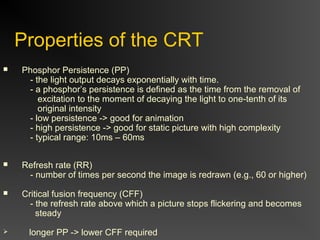 Properties of the CRT
 Phosphor Persistence (PP)
- the light output decays exponentially with time.
- a phosphor’s persistence is defined as the time from the removal of
excitation to the moment of decaying the light to one-tenth of its
original intensity
- low persistence -> good for animation
- high persistence -> good for static picture with high complexity
- typical range: 10ms – 60ms
 Refresh rate (RR)
- number of times per second the image is redrawn (e.g., 60 or higher)
 Critical fusion frequency (CFF)
- the refresh rate above which a picture stops flickering and becomes
steady
 longer PP -> lower CFF required
 