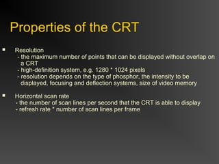 Properties of the CRT
 Resolution
- the maximum number of points that can be displayed without overlap on
a CRT
- high-definition system, e.g. 1280 * 1024 pixels
- resolution depends on the type of phosphor, the intensity to be
displayed, focusing and deflection systems, size of video memory
 Horizontal scan rate
- the number of scan lines per second that the CRT is able to display
- refresh rate * number of scan lines per frame
 