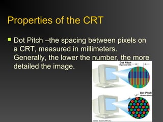 Properties of the CRT
 Dot Pitch –the spacing between pixels on
a CRT, measured in millimeters.
Generally, the lower the number, the more
detailed the image.
 