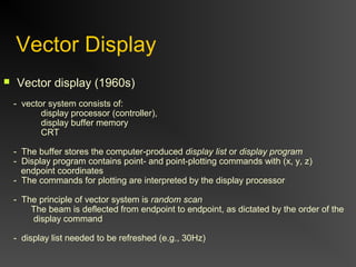 Vector Display
 Vector display (1960s)
- vector system consists of:
display processor (controller),
display buffer memory
CRT
- The buffer stores the computer-produced display list or display program
- Display program contains point- and point-plotting commands with (x, y, z)
endpoint coordinates
- The commands for plotting are interpreted by the display processor
- The principle of vector system is random scan
The beam is deflected from endpoint to endpoint, as dictated by the order of the
display command
- display list needed to be refreshed (e.g., 30Hz)
 