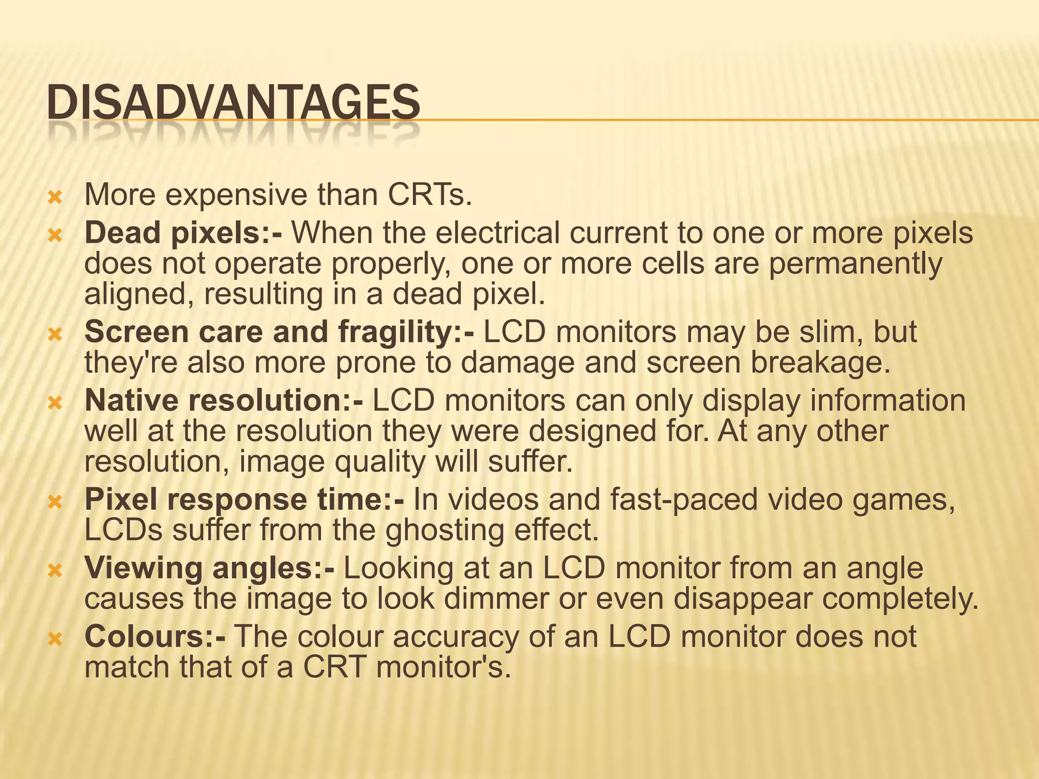 DISADVANTAGES
 More expensive than CRTs.
 Dead pixels:- When the electrical current to one or more pixels
does not operate properly, one or more cells are permanently
aligned, resulting in a dead pixel.
 Screen care and fragility:- LCD monitors may be slim, but
they're also more prone to damage and screen breakage.
 Native resolution:- LCD monitors can only display information
well at the resolution they were designed for. At any other
resolution, image quality will suffer.
 Pixel response time:- In videos and fast-paced video games,
LCDs suffer from the ghosting effect.
 Viewing angles:- Looking at an LCD monitor from an angle
causes the image to look dimmer or even disappear completely.
 Colours:- The colour accuracy of an LCD monitor does not
match that of a CRT monitor's.
 