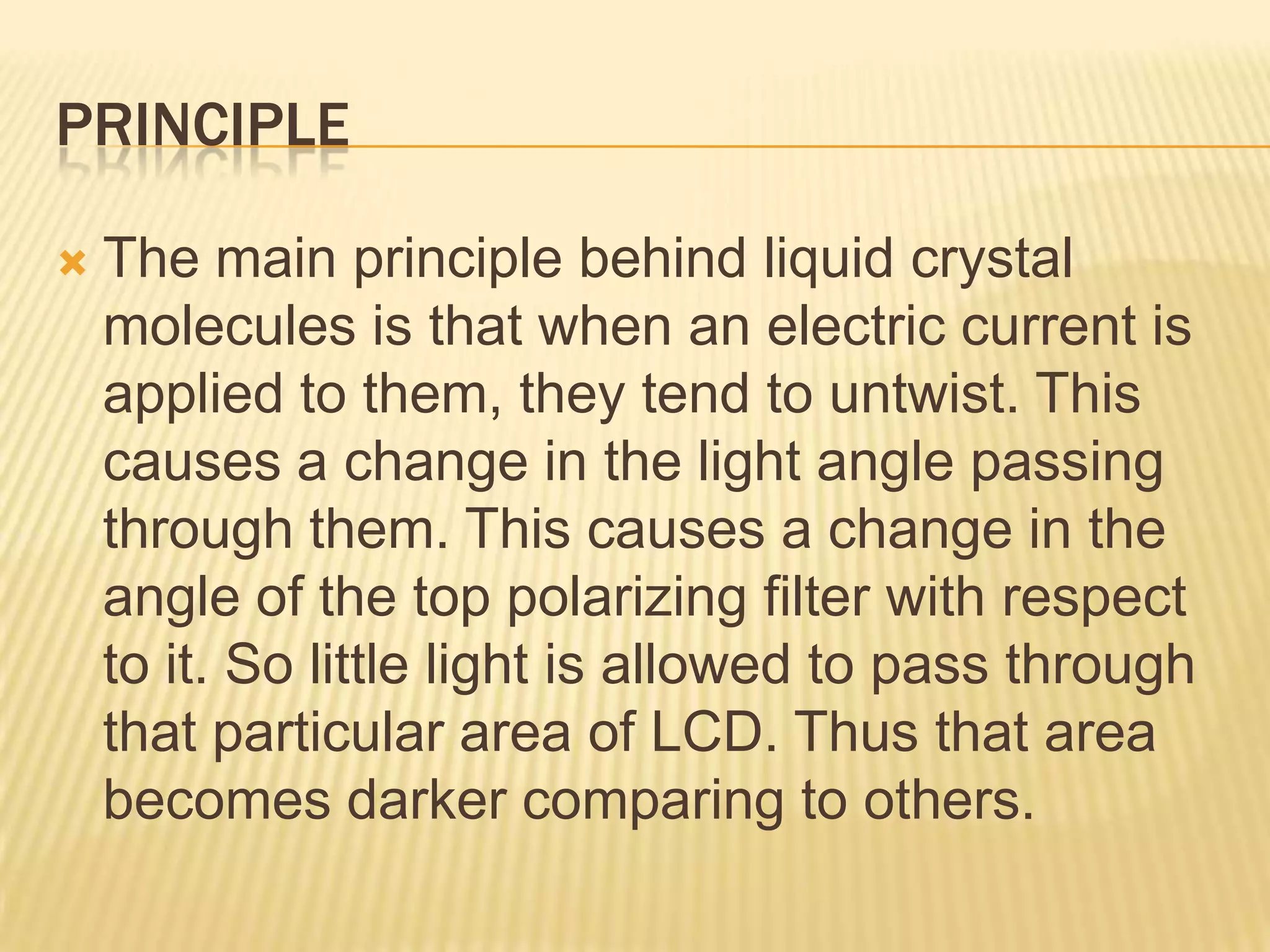 PRINCIPLE
 The main principle behind liquid crystal
molecules is that when an electric current is
applied to them, they tend to untwist. This
causes a change in the light angle passing
through them. This causes a change in the
angle of the top polarizing filter with respect
to it. So little light is allowed to pass through
that particular area of LCD. Thus that area
becomes darker comparing to others.
 