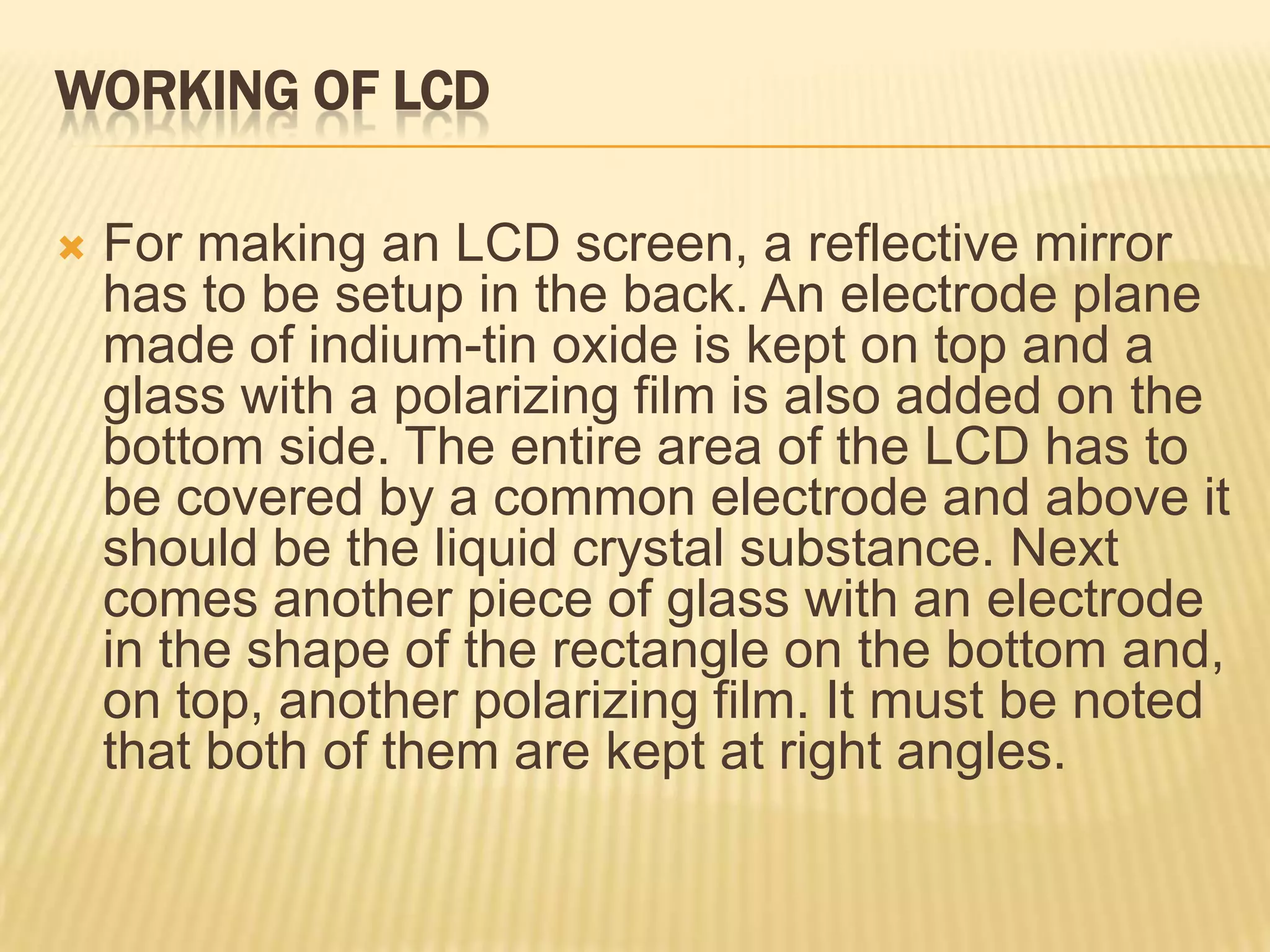 WORKING OF LCD
 For making an LCD screen, a reflective mirror
has to be setup in the back. An electrode plane
made of indium-tin oxide is kept on top and a
glass with a polarizing film is also added on the
bottom side. The entire area of the LCD has to
be covered by a common electrode and above it
should be the liquid crystal substance. Next
comes another piece of glass with an electrode
in the shape of the rectangle on the bottom and,
on top, another polarizing film. It must be noted
that both of them are kept at right angles.
 