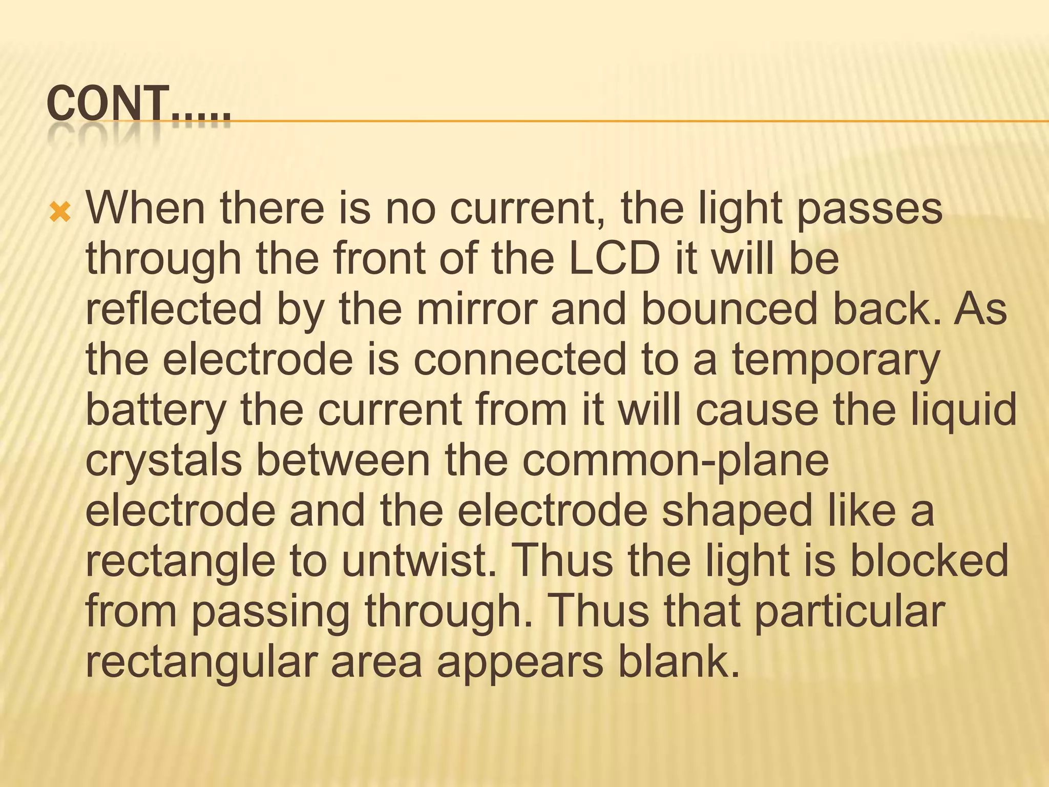 CONT…..
 When there is no current, the light passes
through the front of the LCD it will be
reflected by the mirror and bounced back. As
the electrode is connected to a temporary
battery the current from it will cause the liquid
crystals between the common-plane
electrode and the electrode shaped like a
rectangle to untwist. Thus the light is blocked
from passing through. Thus that particular
rectangular area appears blank.
 