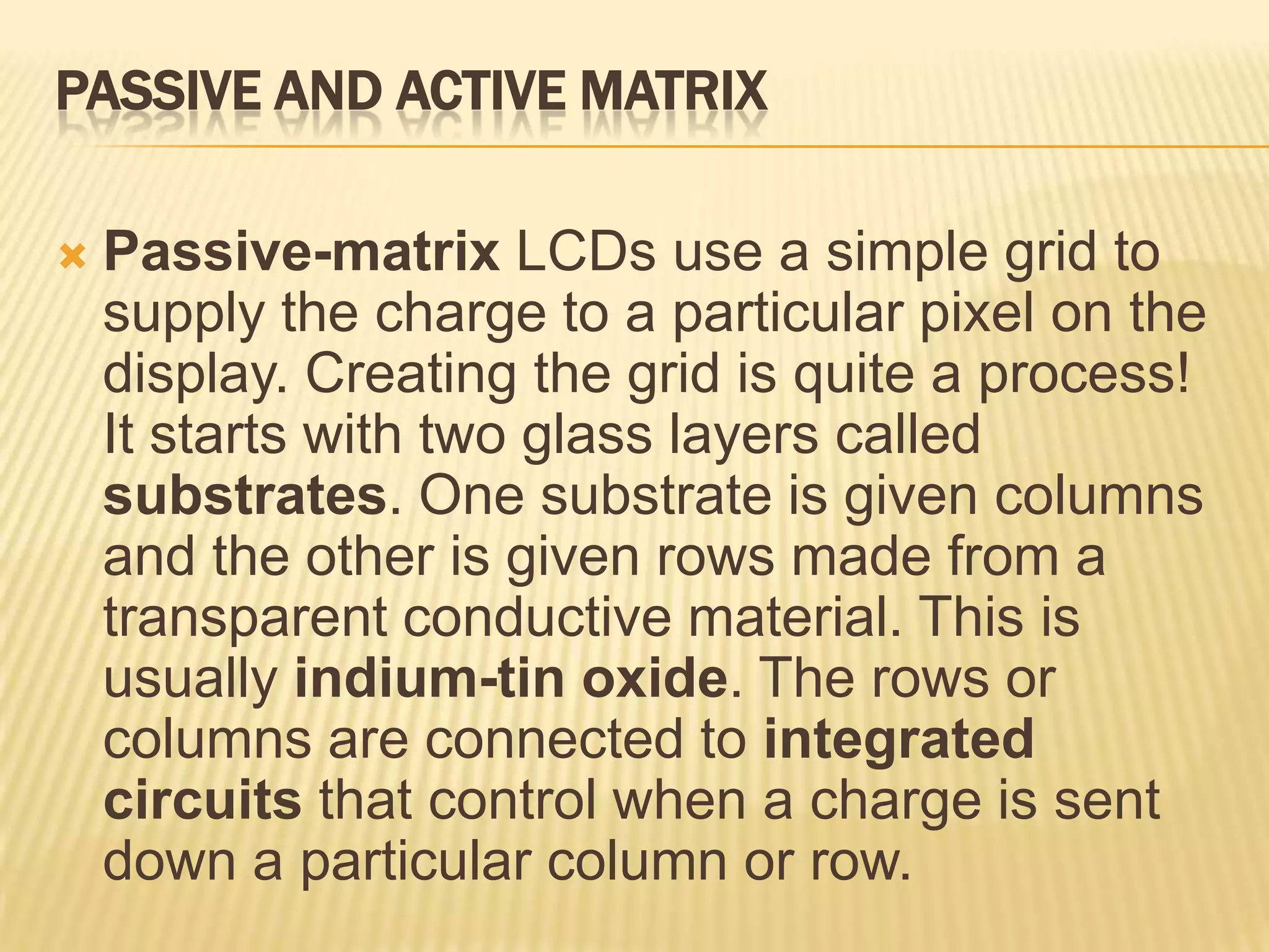 PASSIVE AND ACTIVE MATRIX
 Passive-matrix LCDs use a simple grid to
supply the charge to a particular pixel on the
display. Creating the grid is quite a process!
It starts with two glass layers called
substrates. One substrate is given columns
and the other is given rows made from a
transparent conductive material. This is
usually indium-tin oxide. The rows or
columns are connected to integrated
circuits that control when a charge is sent
down a particular column or row.
 