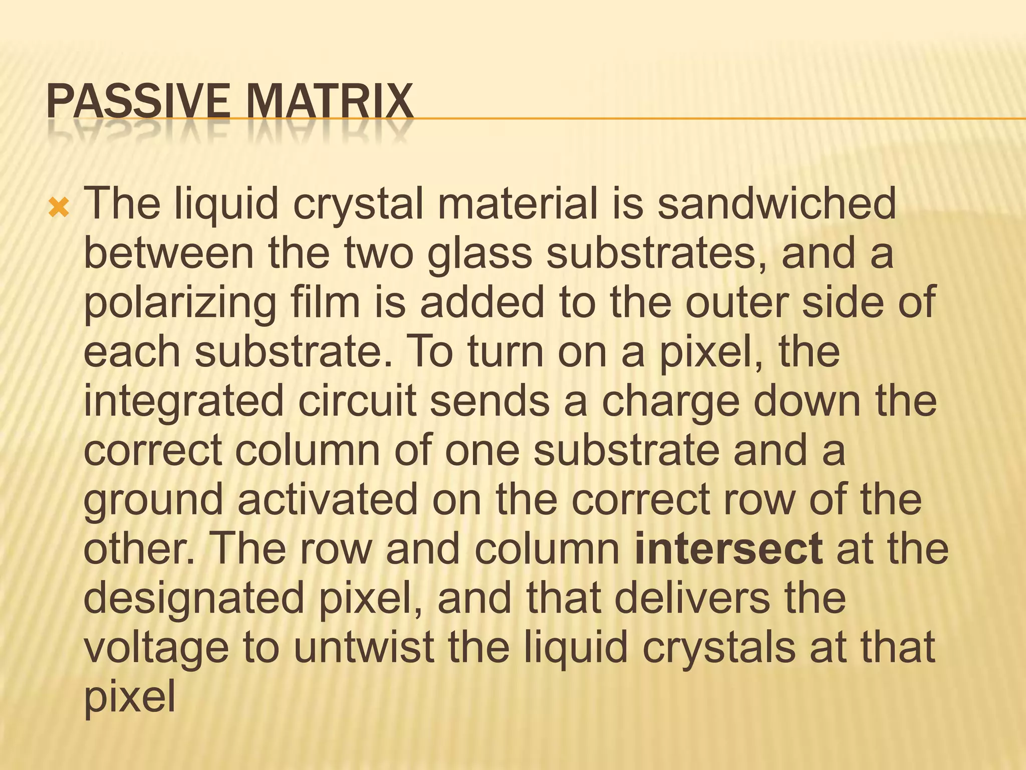 PASSIVE MATRIX
 The liquid crystal material is sandwiched
between the two glass substrates, and a
polarizing film is added to the outer side of
each substrate. To turn on a pixel, the
integrated circuit sends a charge down the
correct column of one substrate and a
ground activated on the correct row of the
other. The row and column intersect at the
designated pixel, and that delivers the
voltage to untwist the liquid crystals at that
pixel
 