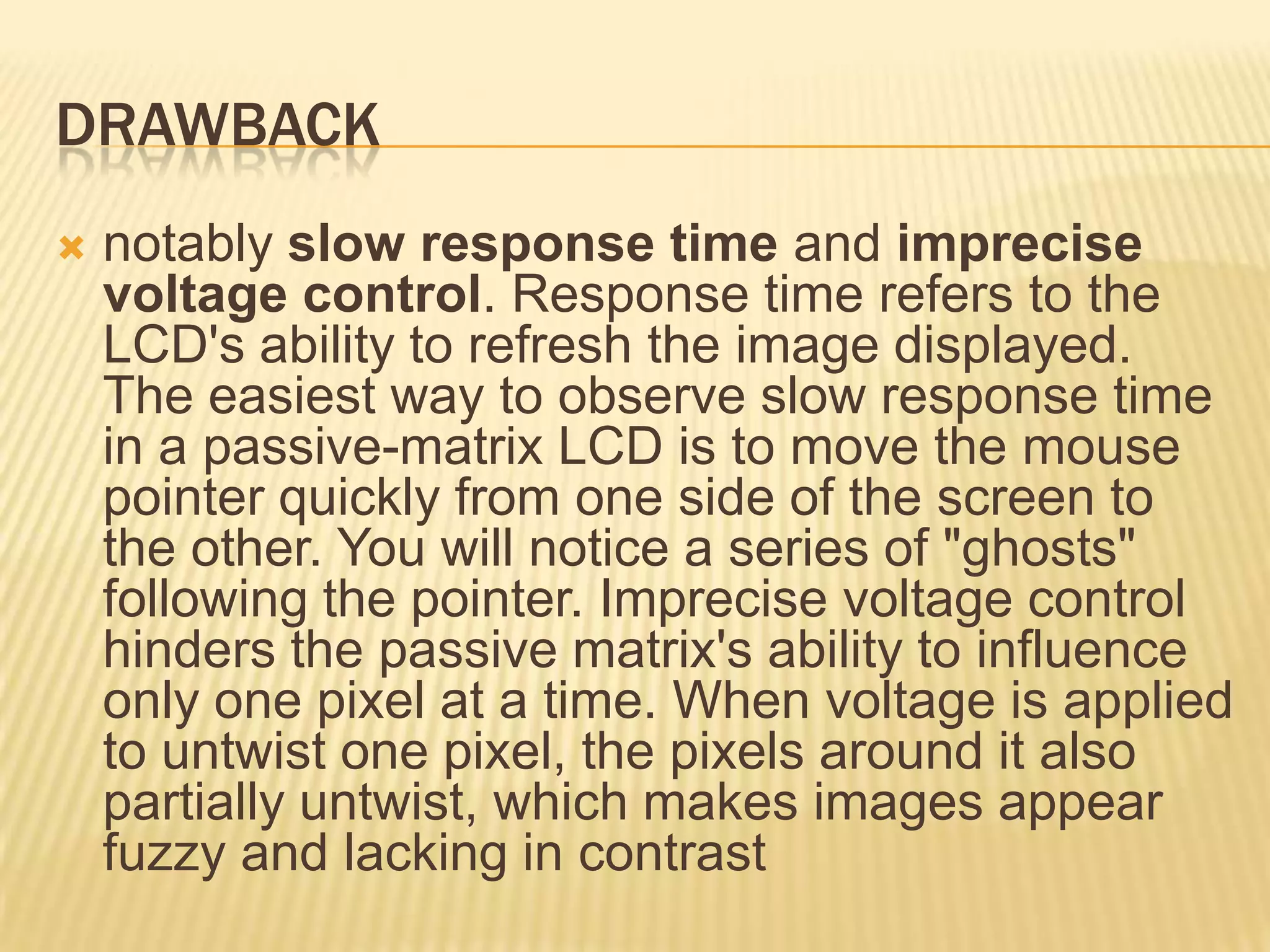 DRAWBACK
 notably slow response time and imprecise
voltage control. Response time refers to the
LCD's ability to refresh the image displayed.
The easiest way to observe slow response time
in a passive-matrix LCD is to move the mouse
pointer quickly from one side of the screen to
the other. You will notice a series of "ghosts"
following the pointer. Imprecise voltage control
hinders the passive matrix's ability to influence
only one pixel at a time. When voltage is applied
to untwist one pixel, the pixels around it also
partially untwist, which makes images appear
fuzzy and lacking in contrast
 