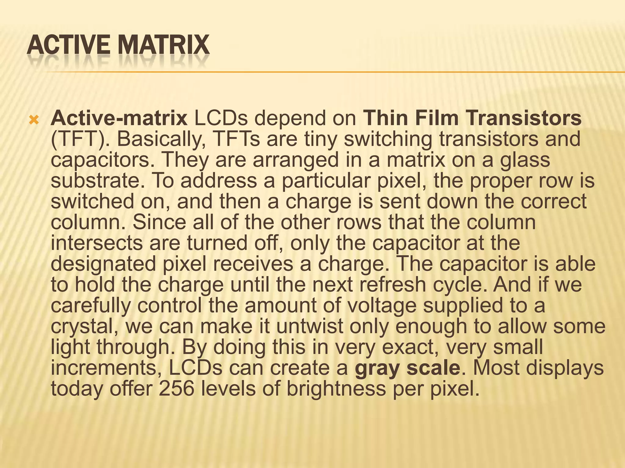 ACTIVE MATRIX
 Active-matrix LCDs depend on Thin Film Transistors
(TFT). Basically, TFTs are tiny switching transistors and
capacitors. They are arranged in a matrix on a glass
substrate. To address a particular pixel, the proper row is
switched on, and then a charge is sent down the correct
column. Since all of the other rows that the column
intersects are turned off, only the capacitor at the
designated pixel receives a charge. The capacitor is able
to hold the charge until the next refresh cycle. And if we
carefully control the amount of voltage supplied to a
crystal, we can make it untwist only enough to allow some
light through. By doing this in very exact, very small
increments, LCDs can create a gray scale. Most displays
today offer 256 levels of brightness per pixel.
 