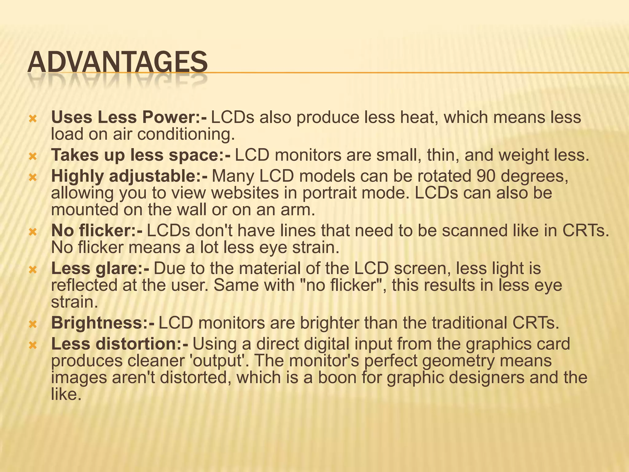 ADVANTAGES
 Uses Less Power:- LCDs also produce less heat, which means less
load on air conditioning.
 Takes up less space:- LCD monitors are small, thin, and weight less.
 Highly adjustable:- Many LCD models can be rotated 90 degrees,
allowing you to view websites in portrait mode. LCDs can also be
mounted on the wall or on an arm.
 No flicker:- LCDs don't have lines that need to be scanned like in CRTs.
No flicker means a lot less eye strain.
 Less glare:- Due to the material of the LCD screen, less light is
reflected at the user. Same with "no flicker", this results in less eye
strain.
 Brightness:- LCD monitors are brighter than the traditional CRTs.
 Less distortion:- Using a direct digital input from the graphics card
produces cleaner 'output'. The monitor's perfect geometry means
images aren't distorted, which is a boon for graphic designers and the
like.
 