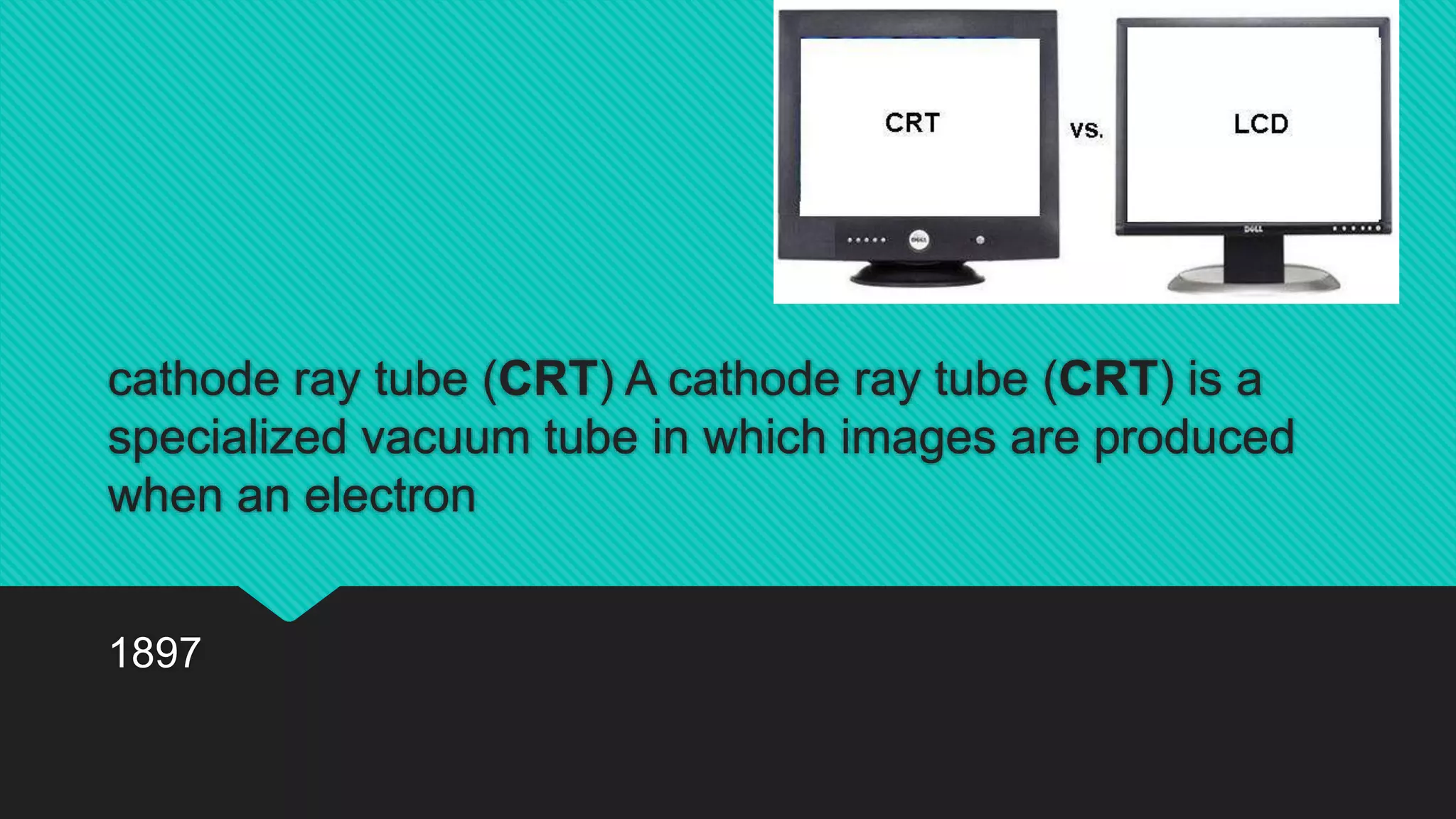 cathode ray tube (CRT) A cathode ray tube (CRT) is a
specialized vacuum tube in which images are produced
when an electron
1897