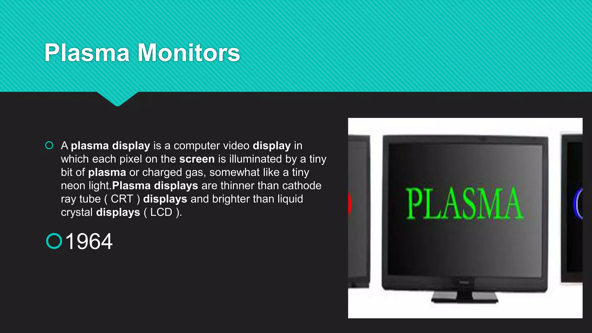 Plasma Monitors
A plasma display is a computer video display in
which each pixel on the screen is illuminated by a tiny
bit of plasma or charged gas, somewhat like a tiny
neon light.Plasma displays are thinner than cathode
ray tube ( CRT ) displays and brighter than liquid
crystal displays ( LCD ).
1964