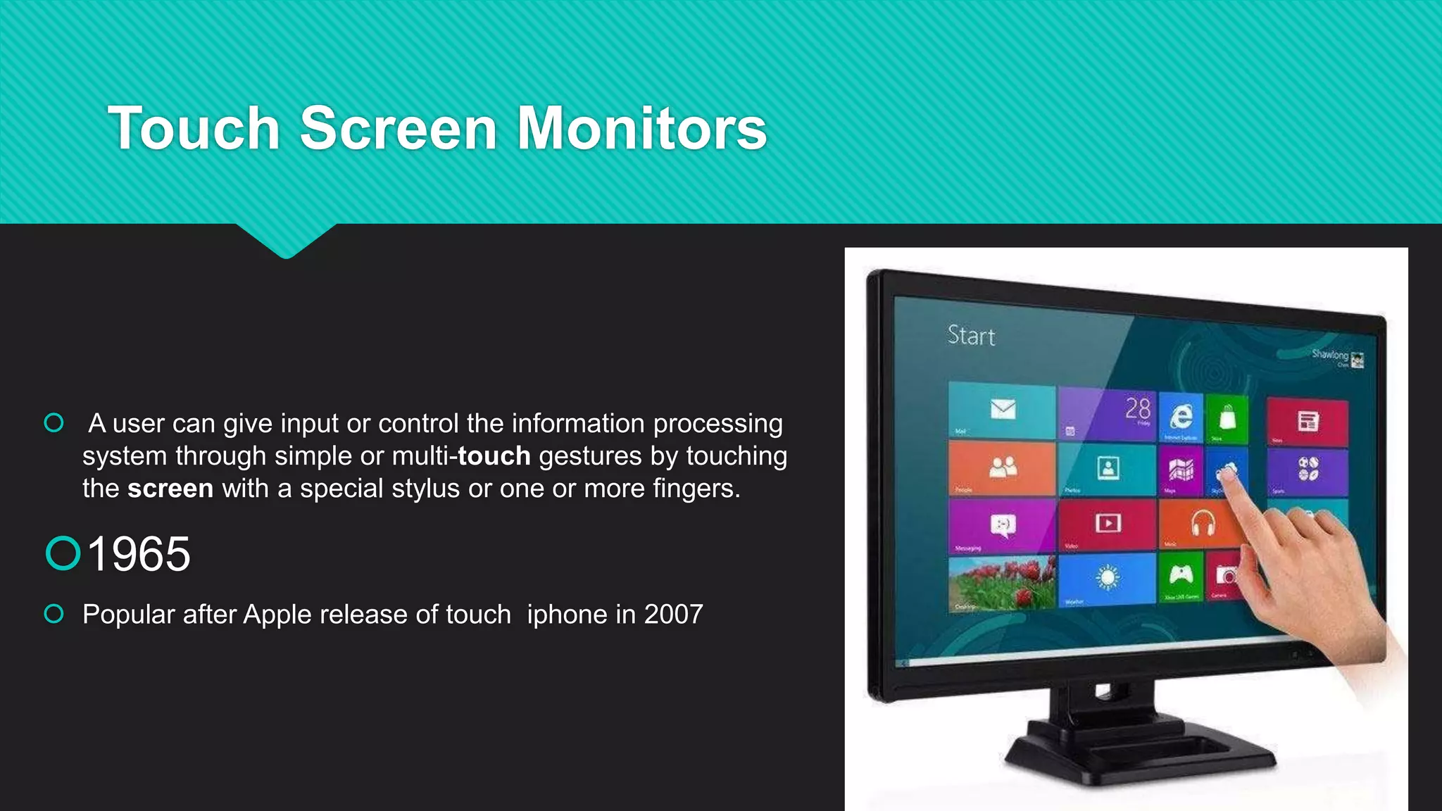 Touch Screen Monitors
A user can give input or control the information processing
system through simple or multi-touch gestures by touching
the screen with a special stylus or one or more fingers.
1965
Popular after Apple release of touch iphone in 2007