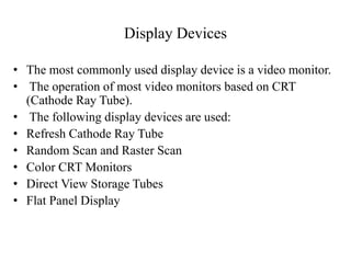 Display Devices
• The most commonly used display device is a video monitor.
• The operation of most video monitors based on CRT
(Cathode Ray Tube).
• The following display devices are used:
• Refresh Cathode Ray Tube
• Random Scan and Raster Scan
• Color CRT Monitors
• Direct View Storage Tubes
• Flat Panel Display
 