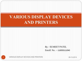 VARIOUS DISPLAY DEVICES 
AND PRINTERS 
By:- SUMEET PATEL 
Enroll. No. :- 110050111040 
1 VARIOUS DISPLAY DEVICES AND PRINTERS 28-10-2014 
 
