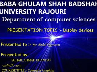 DISPLAY DEVICES
DONE BY
JERIN . M
2nd BCA
13BCA 4219
BABA GHULAM SHAH BADSHAH
UNIVERSITY RAJOURI
Department of computer sciences
Presented to :- Mr Abdul Quyooom
Presented by:-
SUHAIL AHMAD KHANDAY
02-MCA- 2015
COURESE TITLE :- Computer Graphics
PRESENTATION TOPIC :- Display devices
 