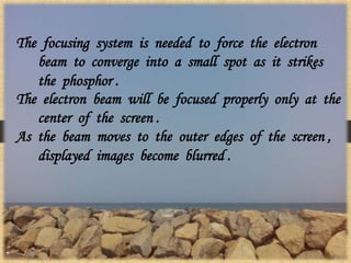 The focusing system is needed to force the electron
beam to converge into a small spot as it strikes
the phosphor .
The electron beam will be focused properly only at the
center of the screen .
As the beam moves to the outer edges of the screen ,
displayed images become blurred .
 