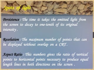 Spots of light
Persistence : The time it takes the emitted light from
the screen to decay to one-tenth of its original
intensity .
Resolution : The maximum number of points that can
be displayed without overlap on a CRT .
Aspect Ratio : This numbers gives the ratio of vertical
points to horizontal points necessary to produce equal
length lines in both directions on the screen .
 