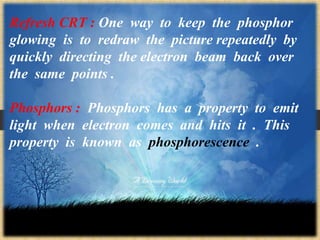 Refresh CRT : One way to keep the phosphor
glowing is to redraw the picture repeatedly by
quickly directing the electron beam back over
the same points .
Phosphors : Phosphors has a property to emit
light when electron comes and hits it . This
property is known as phosphorescence .
 