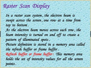 Raster Scan Display
In a raster scan system , the electron beam is
swept across the screen , one row at a time from
top to bottom .
As the electron beam moves across each row , the
beam intensity is turned on and off to create a
pattern of illuminated spots .
Picture definition is stored in a memory area called
the refresh buffer or frame buffer .
Refresh buffer or frame buffer : This memory area
holds the set of intensity values for all the screen
points .
 