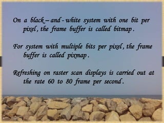 On a black – and - white system with one bit per
pixel , the frame buffer is called bitmap .
For system with multiple bits per pixel , the frame
buffer is called pixmap .
Refreshing on raster scan displays is carried out at
the rate 60 to 80 frame per second .
 