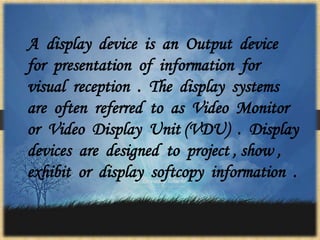 A display device is an Output device
for presentation of information for
visual reception . The display systems
are often referred to as Video Monitor
or Video Display Unit (VDU) . Display
devices are designed to project , show ,
exhibit or display softcopy information .
 