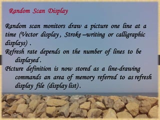 Random Scan Display
Random scan monitors draw a picture one line at a
time (Vector display , Stroke –writing or calligraphic
displays) .
Refresh rate depends on the number of lines to be
displayed .
Picture definition is now stored as a line-drawing
commands an area of memory referred to as refresh
display file (display list) .
 