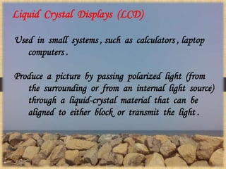 Liquid Crystal Displays (LCD)
Used in small systems , such as calculators , laptop
computers .
Produce a picture by passing polarized light (from
the surrounding or from an internal light source)
through a liquid-crystal material that can be
aligned to either block or transmit the light .
 
