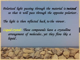 Polarized light passing through the material is twisted
so that it will pass through the opposite polarizer .
The light is then reflected back to the viewer .
Liquid crystal : These compounds have a crystalline
arrangement of molecules , yet they flow like a
liquid .
 